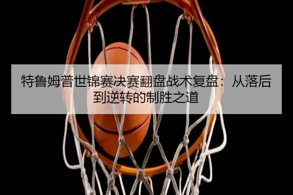 特鲁姆普世锦赛决赛翻盘战术复盘：从落后到逆转的制胜之道