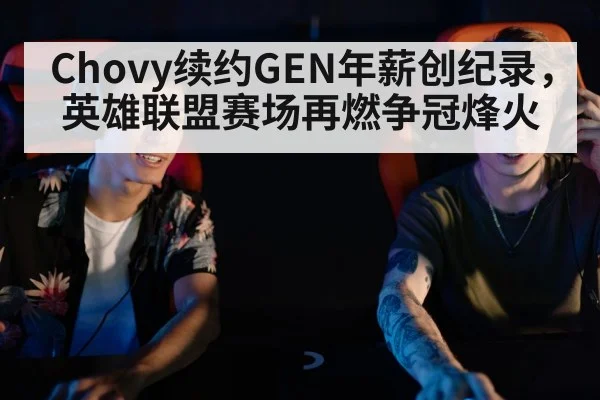 Chovy续约GEN年薪创纪录,英雄联盟赛场再燃争冠烽火